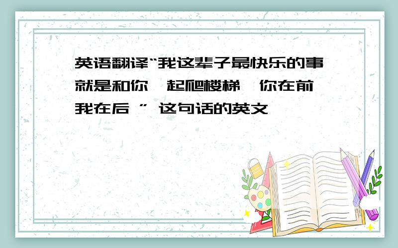 英语翻译“我这辈子最快乐的事就是和你一起爬楼梯,你在前,我在后 ” 这句话的英文