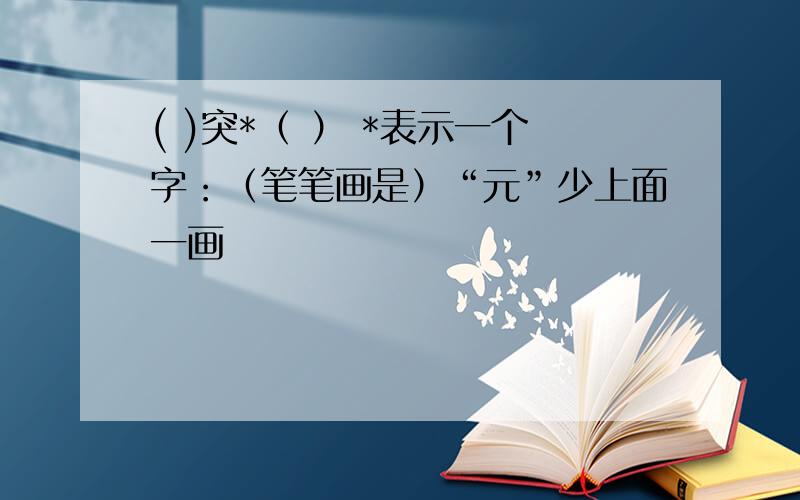 ( )突*（ ） *表示一个字：（笔笔画是）“元”少上面一画