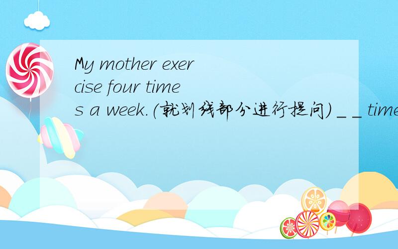 My mother exercise four times a week.(就划线部分进行提问) _ _ times _