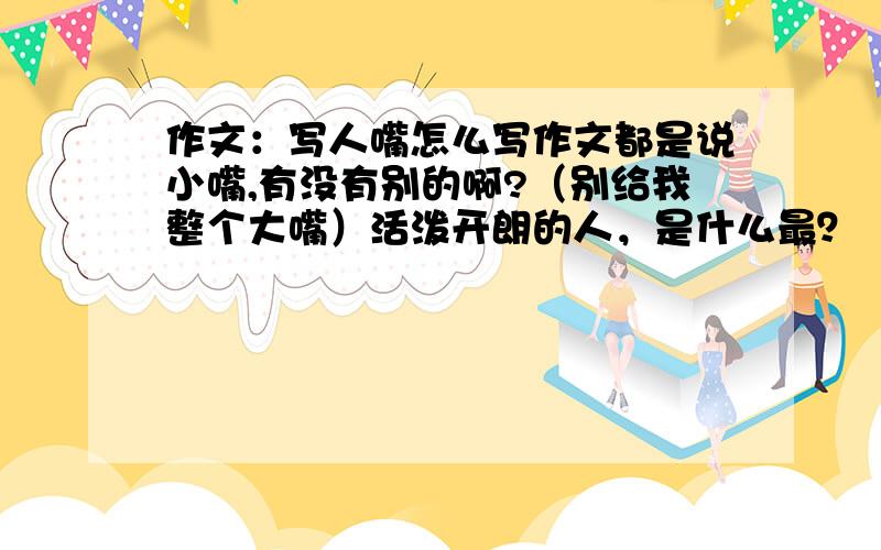 作文：写人嘴怎么写作文都是说小嘴,有没有别的啊?（别给我整个大嘴）活泼开朗的人，是什么最？