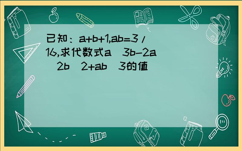 已知：a+b+1,ab=3/16,求代数式a^3b-2a^2b^2+ab^3的值