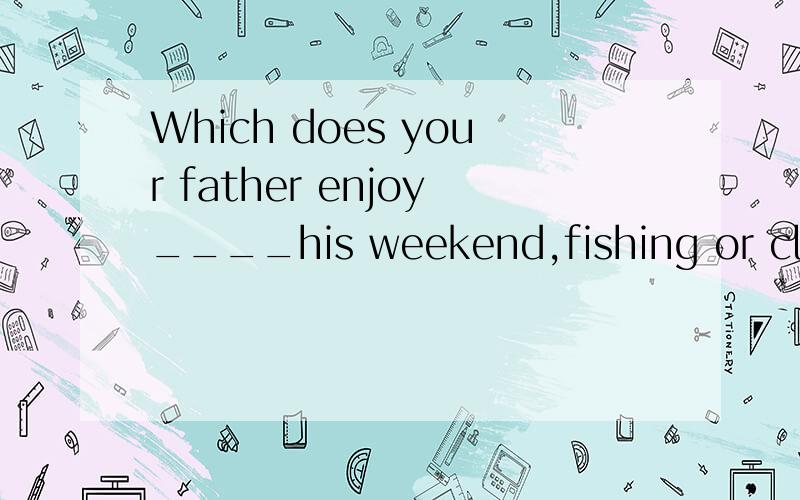 Which does your father enjoy____his weekend,fishing or climb