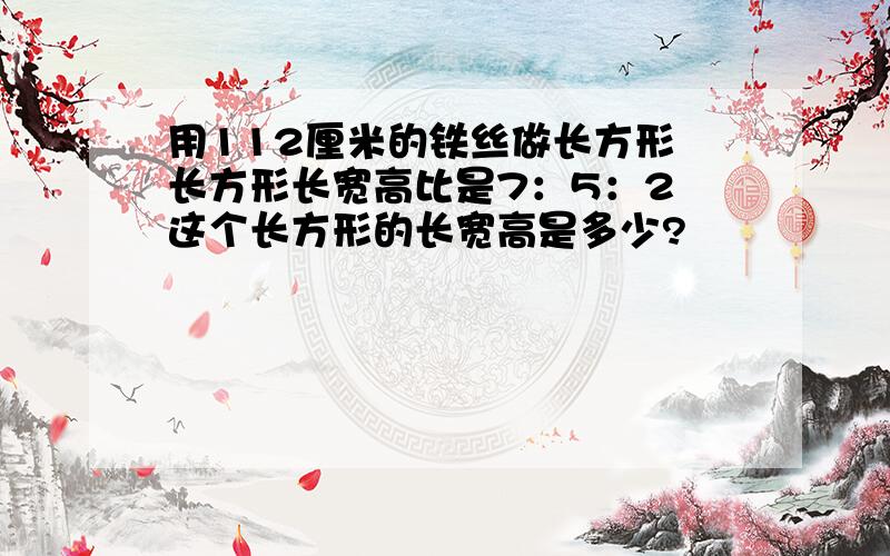 用112厘米的铁丝做长方形 长方形长宽高比是7：5：2 这个长方形的长宽高是多少?