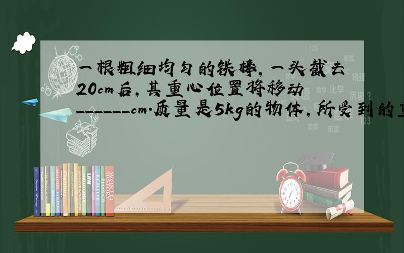 一根粗细均匀的铁棒，一头截去20cm后，其重心位置将移动______cm．质量是5kg的物体，所受到的重力是______