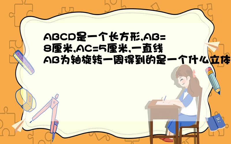 ABCD是一个长方形,AB=8厘米,AC=5厘米,一直线AB为轴旋转一周得到的是一个什么立体图形,一并求出他的侧