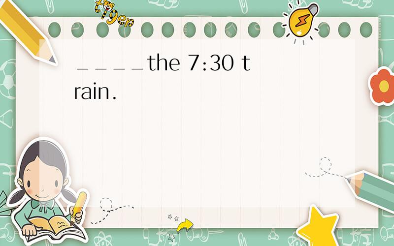 ____the 7:30 train.