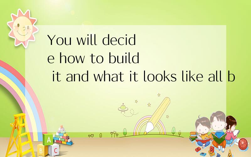 You will decide how to build it and what it looks like all b