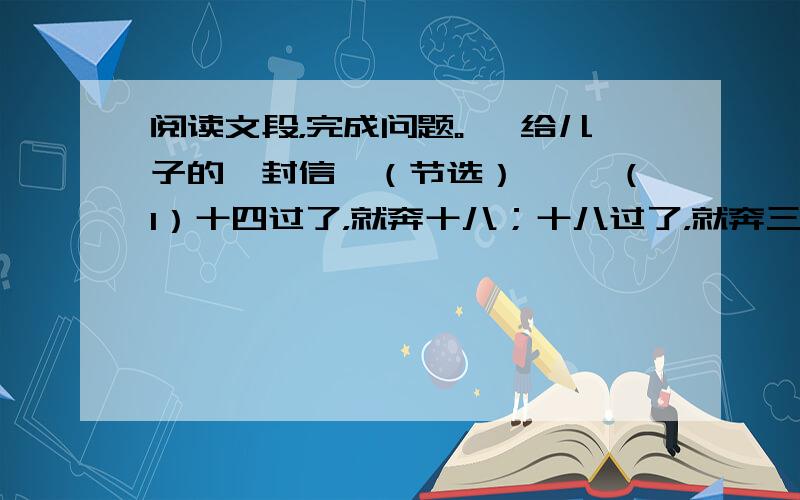 阅读文段，完成问题。 《给儿子的一封信》（节选） 　　（1）十四过了，就奔十八；十八过了，就奔三十；三十过了，就如江河一