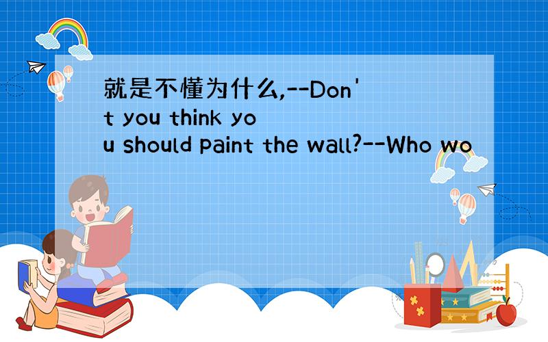 就是不懂为什么,--Don't you think you should paint the wall?--Who wo