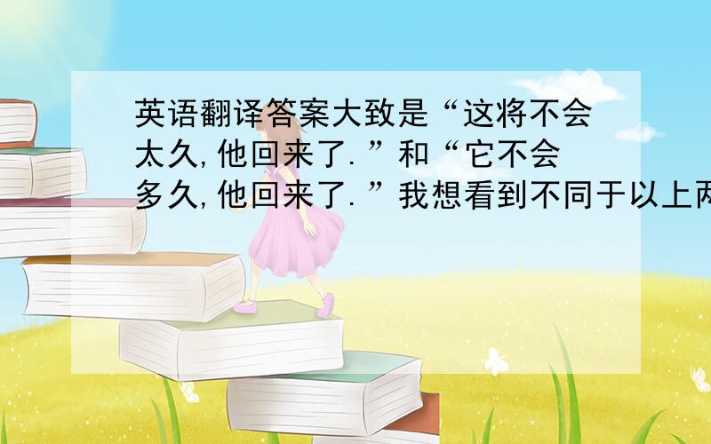 英语翻译答案大致是“这将不会太久,他回来了.”和“它不会多久,他回来了.”我想看到不同于以上两种的答案,