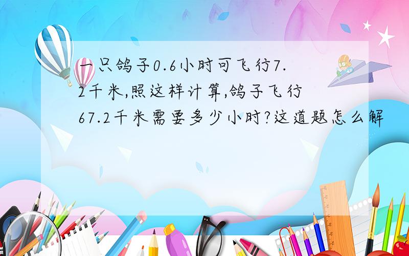 一只鸽子0.6小时可飞行7.2千米,照这样计算,鸽子飞行67.2千米需要多少小时?这道题怎么解