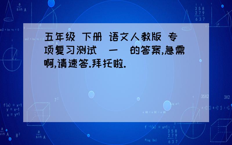 五年级 下册 语文人教版 专项复习测试（一）的答案,急需啊,请速答.拜托啦.