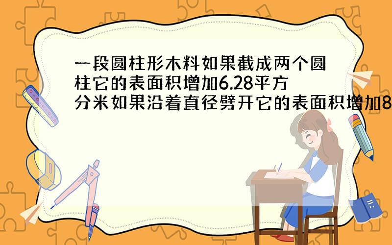 一段圆柱形木料如果截成两个圆柱它的表面积增加6.28平方分米如果沿着直径劈开它的表面积增加80平方分米求原来圆柱体的表面