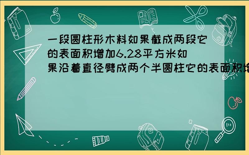 一段圆柱形木料如果截成两段它的表面积增加6.28平方米如果沿着直径劈成两个半圆柱它的表面积增加40平方米