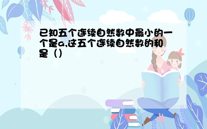 已知五个连续自然数中最小的一个是a,这五个连续自然数的和是（）