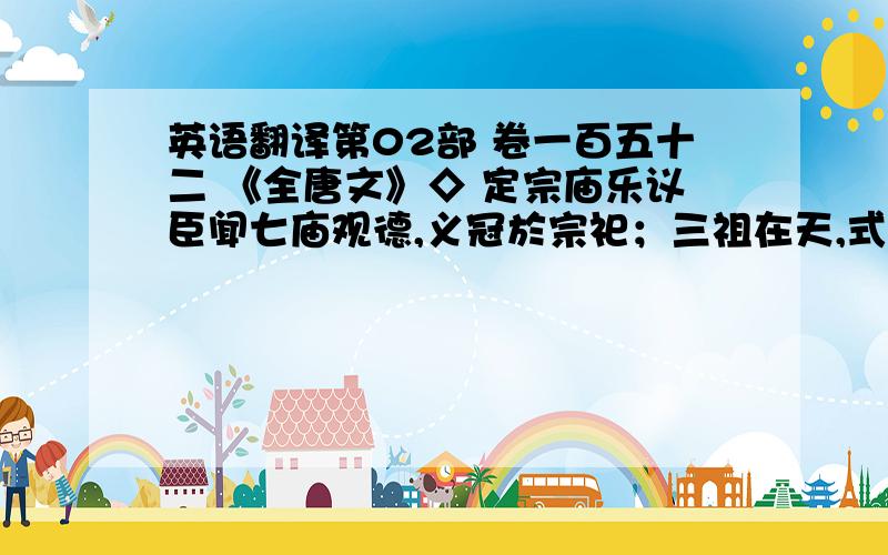 英语翻译第02部 卷一百五十二 《全唐文》◇ 定宗庙乐议臣闻七庙观德,义冠於宗祀；三祖在天,式彰於严祀.致敬之情允洽,大