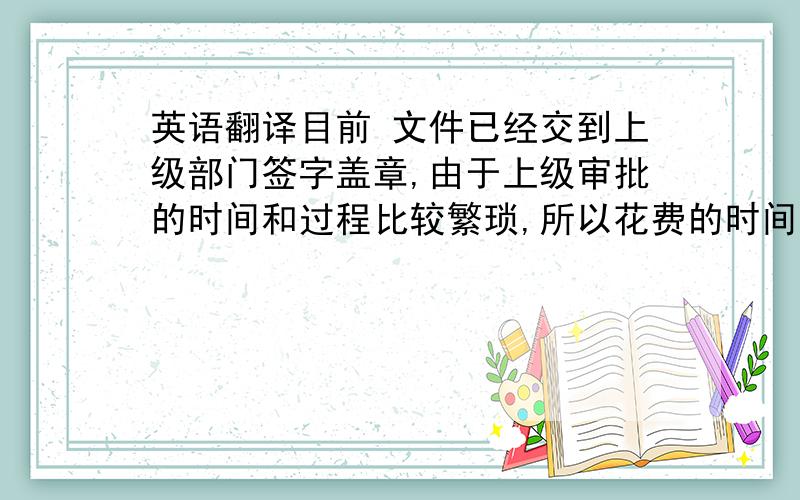 英语翻译目前 文件已经交到上级部门签字盖章,由于上级审批的时间和过程比较繁琐,所以花费的时间比较长.