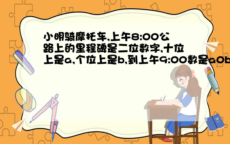 小明骑摩托车,上午8:00公路上的里程碑是二位数字,十位上是a,个位上是b,到上午9:00数是a0b,求摩托车的速度