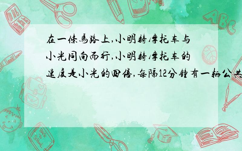 在一条马路上,小明骑摩托车与小光同向而行,小明骑摩托车的速度是小光的四倍,每隔12分钟有一辆公共汽车