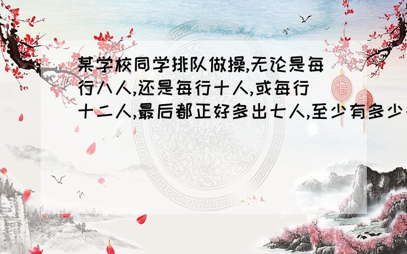 某学校同学排队做操,无论是每行八人,还是每行十人,或每行十二人,最后都正好多出七人,至少有多少名同学