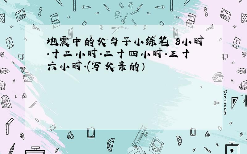 地震中的父与子小练笔 8小时.十二小时.二十四小时.三十六小时.(写父亲的）