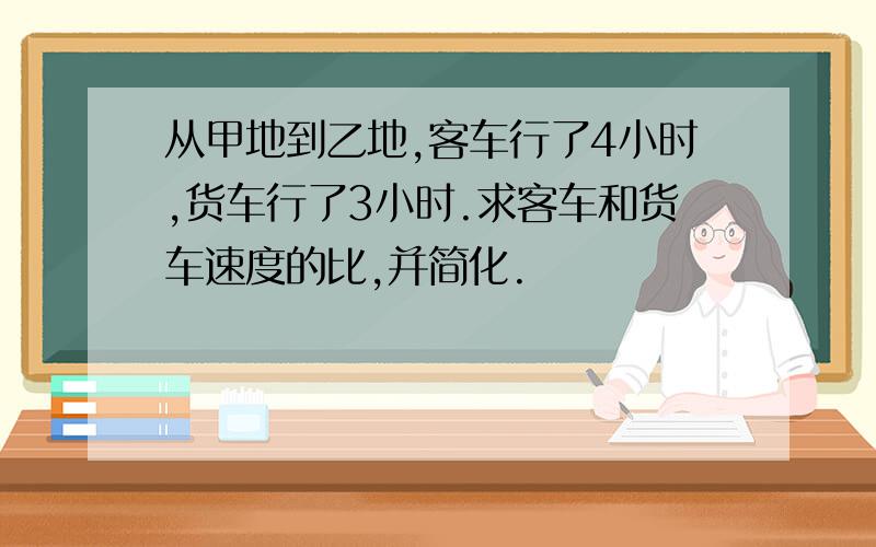 从甲地到乙地,客车行了4小时,货车行了3小时.求客车和货车速度的比,并简化.