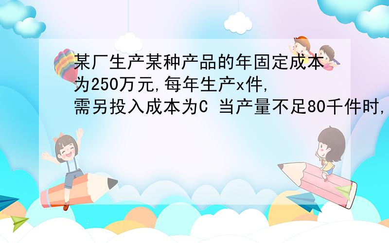 某厂生产某种产品的年固定成本为250万元,每年生产x件,需另投入成本为C 当产量不足80千件时,