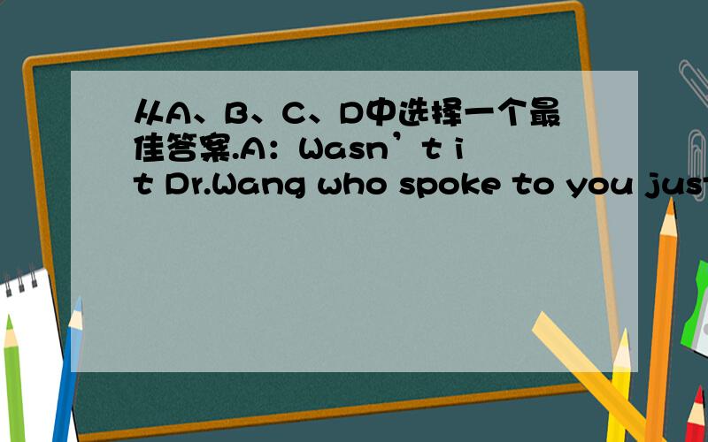 从A、B、C、D中选择一个最佳答案.A：Wasn’t it Dr.Wang who spoke to you just