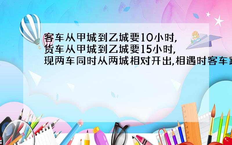 客车从甲城到乙城要10小时,货车从甲城到乙城要15小时,现两车同时从两城相对开出,相遇时客车距乙城还有