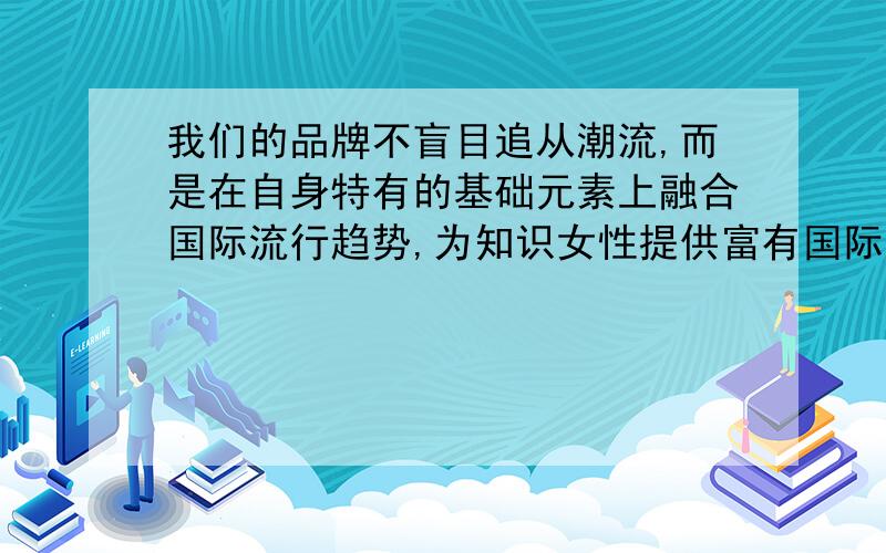 我们的品牌不盲目追从潮流,而是在自身特有的基础元素上融合国际流行趋势,为知识女性提供富有国际时尚度和个性化搭配特色的时装