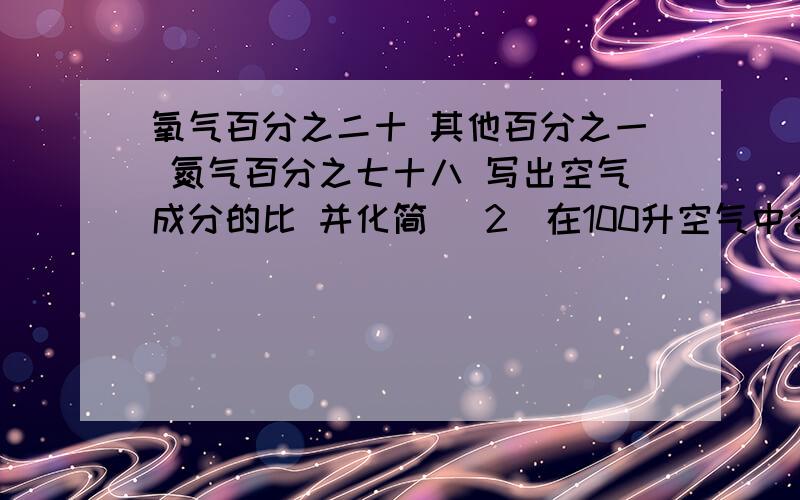 氧气百分之二十 其他百分之一 氮气百分之七十八 写出空气成分的比 并化简 (2)在100升空气中含有多少升氧气