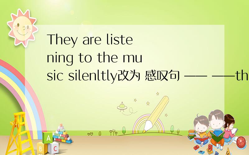 They are listening to the music silenltly改为 感叹句 —— ——they ar