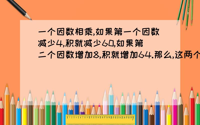 一个因数相乘,如果第一个因数减少4,积就减少60,如果第二个因数增加8,积就增加64.那么,这两个因数的积是.