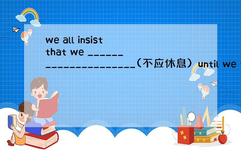 we all insist that we _____________________(不应休息）until we fi