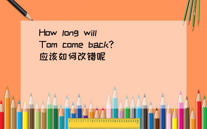 How long will Tom come back?应该如何改错呢