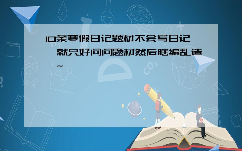 10条寒假日记题材不会写日记,就只好问问题材然后瞎编乱造喽~