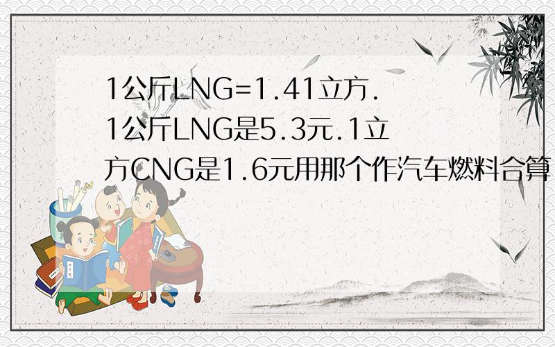 1公斤LNG=1.41立方.1公斤LNG是5.3元.1立方CNG是1.6元用那个作汽车燃料合算.