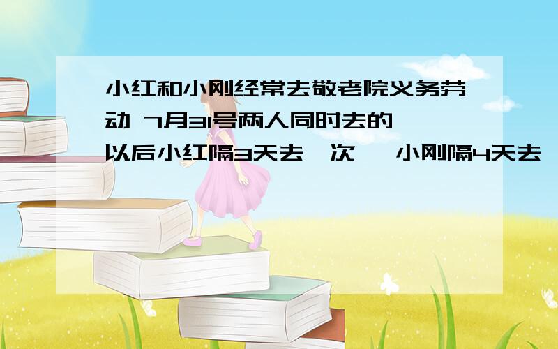 小红和小刚经常去敬老院义务劳动 7月31号两人同时去的 以后小红隔3天去一次 ,小刚隔4天去一次 至少多少天