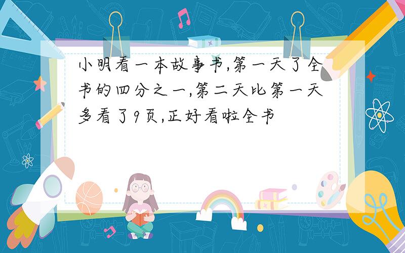 小明看一本故事书,第一天了全书的四分之一,第二天比第一天多看了9页,正好看啦全书