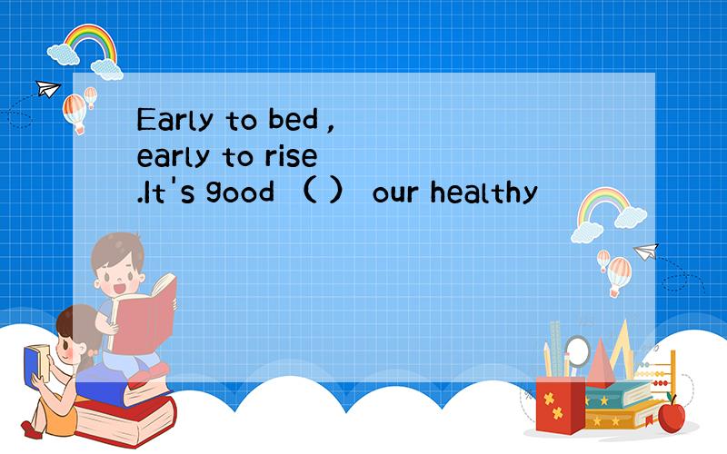 Early to bed ,early to rise .It's good （ ） our healthy