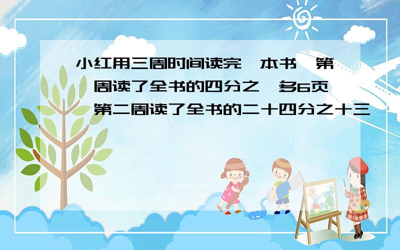 小红用三周时间读完一本书,第一周读了全书的四分之一多6页,第二周读了全书的二十四分之十三