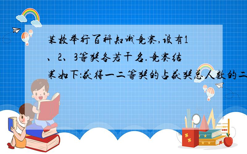 某校举行百科知识竞赛,设有1、2、3等奖各若干名.竞赛结果如下：获得一二等奖的占获奖总人数的二分之一,获二三等奖的占获奖