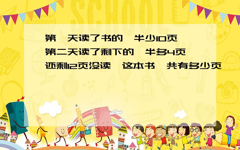 第一天读了书的一半少10页,第二天读了剩下的一半多4页,还剩12页没读,这本书一共有多少页