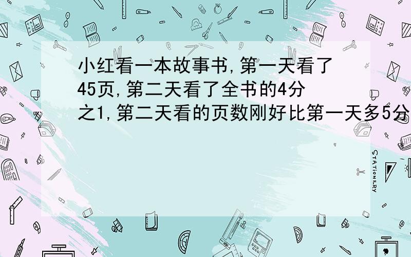 小红看一本故事书,第一天看了45页,第二天看了全书的4分之1,第二天看的页数刚好比第一天多5分?