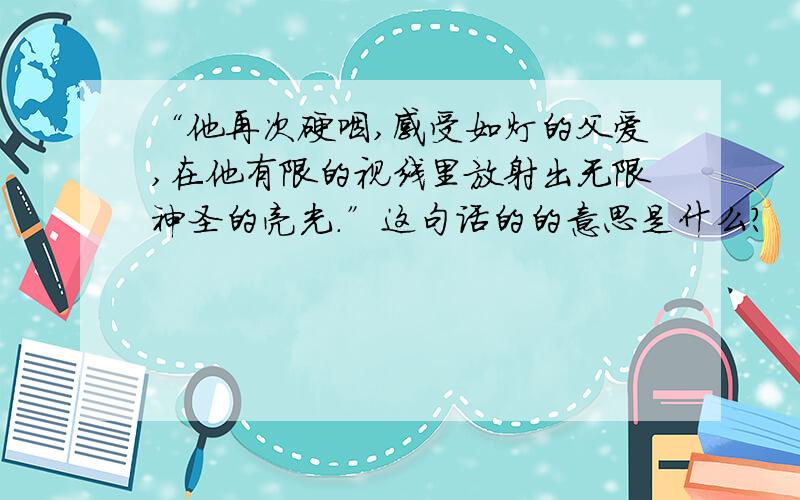 “他再次硬咽,感受如灯的父爱,在他有限的视线里放射出无限神圣的亮光.”这句话的的意思是什么?