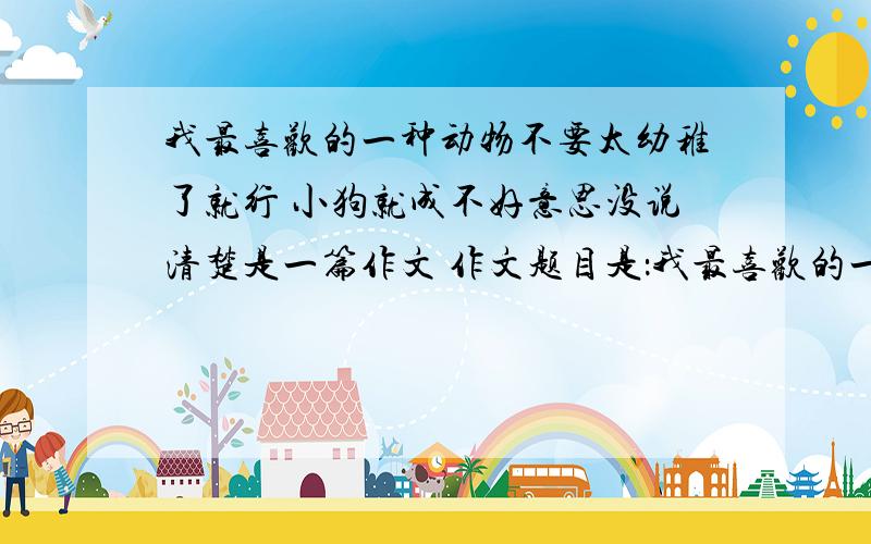 我最喜欢的一种动物不要太幼稚了就行 小狗就成不好意思没说清楚是一篇作文 作文题目是：我最喜欢的一种动物