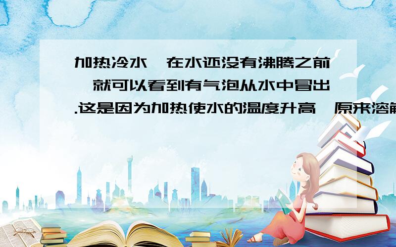 加热冷水,在水还没有沸腾之前,就可以看到有气泡从水中冒出.这是因为加热使水的温度升高,原来溶解在水中的空气的溶解度减小,