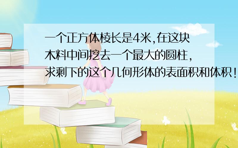 一个正方体棱长是4米,在这块木料中间挖去一个最大的圆柱,求剩下的这个几何形体的表面积和体积!