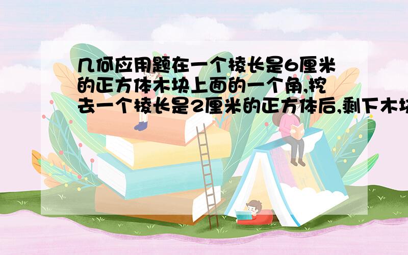 几何应用题在一个棱长是6厘米的正方体木块上面的一个角,挖去一个棱长是2厘米的正方体后,剩下木块的表面积和体积各是多少?(