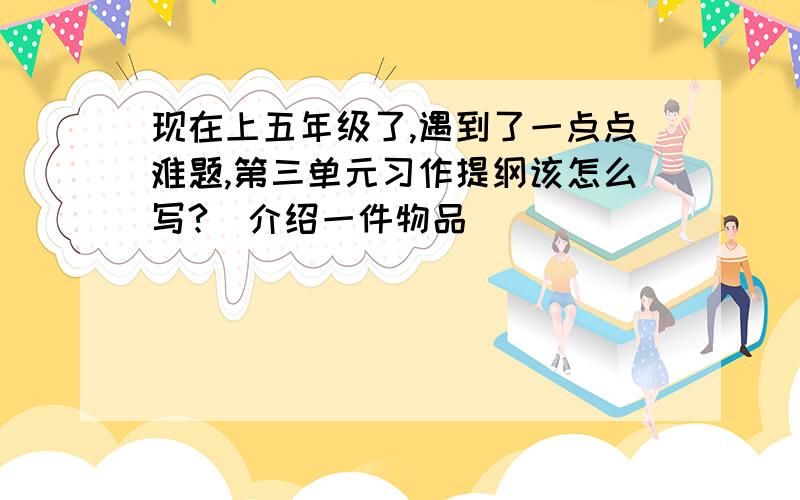 现在上五年级了,遇到了一点点难题,第三单元习作提纲该怎么写?（介绍一件物品）